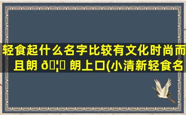 轻食起什么名字比较有文化时尚而且朗 🦈 朗上口(小清新轻食名 ☘ 字大全)